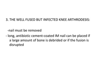 3. THE WELL FUSED BUT INFECTED KNEE ARTHRODESIS:
-nail must be removed
- long, antibiotic cement-coated IM nail can be placed if
a large amount of bone is debrided or if the fusion is
disrupted
 