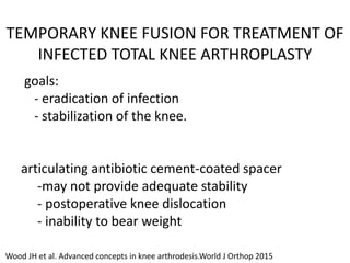 TEMPORARY KNEE FUSION FOR TREATMENT OF
INFECTED TOTAL KNEE ARTHROPLASTY
goals:
- eradication of infection
- stabilization of the knee.
articulating antibiotic cement-coated spacer
-may not provide adequate stability
- postoperative knee dislocation
- inability to bear weight
Wood JH et al. Advanced concepts in knee arthrodesis.World J Orthop 2015
 