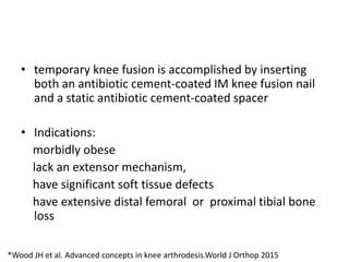 • temporary knee fusion is accomplished by inserting
both an antibiotic cement-coated IM knee fusion nail
and a static antibiotic cement-coated spacer
• Indications:
morbidly obese
lack an extensor mechanism,
have significant soft tissue defects
have extensive distal femoral or proximal tibial bone
loss
*Wood JH et al. Advanced concepts in knee arthrodesis.World J Orthop 2015
 