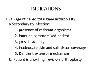 INDICATIONS
1.Salvage of failed total knee arthroplasty
a.Secondary to infection:
1. presence of resistant organisms
2. immune compromised patient
3. gross instability
4. inadequate skin and soft tissue coverage
5. Deficient extensor mechanism
b. Patient is unwilling: revision arthroplasty
 