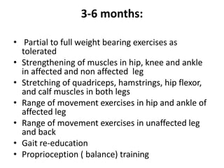 3-6 months:
• Partial to full weight bearing exercises as
tolerated
• Strengthening of muscles in hip, knee and ankle
in affected and non affected leg
• Stretching of quadriceps, hamstrings, hip flexor,
and calf muscles in both legs
• Range of movement exercises in hip and ankle of
affected leg
• Range of movement exercises in unaffected leg
and back
• Gait re-education
• Proprioception ( balance) training
 