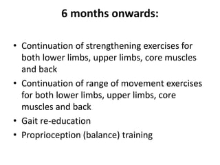 6 months onwards:
• Continuation of strengthening exercises for
both lower limbs, upper limbs, core muscles
and back
• Continuation of range of movement exercises
for both lower limbs, upper limbs, core
muscles and back
• Gait re-education
• Proprioception (balance) training
 