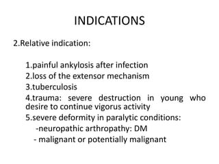 INDICATIONS
2.Relative indication:
1.painful ankylosis after infection
2.loss of the extensor mechanism
3.tuberculosis
4.trauma: severe destruction in young who
desire to continue vigorus activity
5.severe deformity in paralytic conditions:
-neuropathic arthropathy: DM
- malignant or potentially malignant
 
