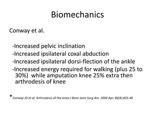 Biomechanics
Conway et al.
-Increased pelvic inclination
-Increased ipsilateral coxal abduction
-Increased ipsilateral dorsi-flection of the ankle
-Increased energy required for walking (plus 25 to
30%) while amputation knee 25% extra then
arthrodesis of knee
*Conway JD et al. Arthrodesis of the knee.J Bone Joint Surg Am. 2004 Apr; 86(4):835-48
 