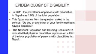 EPIDEMIOLOGY OF DISABILITY
 In 2011, the prevalence of persons with disabilities
in Nepal was 1.9% of the total population.
 This figure comes from the question asked in the
census, "Do you or any other of your family members
have a disability?"
 The National Population and Housing Census 2011
indicated that physical disabilities represented a third
of the total population of persons with disabilities in
Nepal.
 