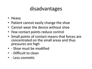 disadvantages
• Heavy
• Patient cannot easily change the shoe
• Cannot wear the device without shoe
• Few contact points reduce control
• Small points of contact means that forces are
concentrated on the small areas and thus
pressures are high
• - Shoe must be modified
• - Difficult to clean
• - Less cosmetic
 