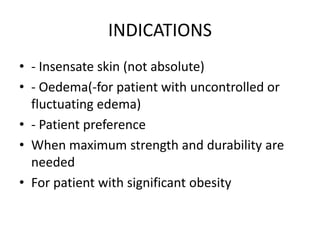 INDICATIONS
• - Insensate skin (not absolute)
• - Oedema(-for patient with uncontrolled or
fluctuating edema)
• - Patient preference
• When maximum strength and durability are
needed
• For patient with significant obesity
 