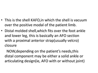 • This is the shell KAFO,in which the shell is vacuum
over the positive modal of the patient limb.
• Distal molded shell,which fits over the foot ankle
and lower leg, this is basically an AFO section
with a proximal anterior strap(usually velcro)
closure
NOW,depending on the patient’s needs,this
distal component may be either a solid ankle or
articulating design(ie, AFO with or without joint)
 