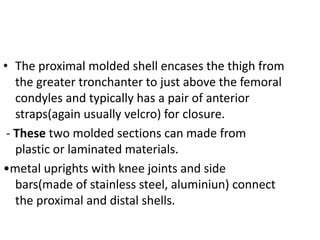 • The proximal molded shell encases the thigh from
the greater tronchanter to just above the femoral
condyles and typically has a pair of anterior
straps(again usually velcro) for closure.
- These two molded sections can made from
plastic or laminated materials.
•metal uprights with knee joints and side
bars(made of stainless steel, aluminiun) connect
the proximal and distal shells.
 