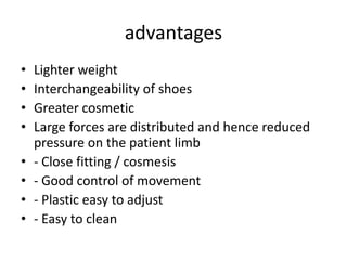 advantages
• Lighter weight
• Interchangeability of shoes
• Greater cosmetic
• Large forces are distributed and hence reduced
pressure on the patient limb
• - Close fitting / cosmesis
• - Good control of movement
• - Plastic easy to adjust
• - Easy to clean
 