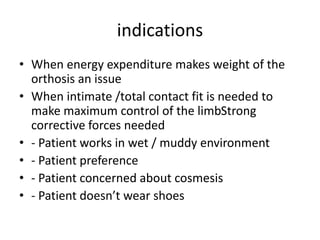 indications
• When energy expenditure makes weight of the
orthosis an issue
• When intimate /total contact fit is needed to
make maximum control of the limbStrong
corrective forces needed
• - Patient works in wet / muddy environment
• - Patient preference
• - Patient concerned about cosmesis
• - Patient doesn’t wear shoes
 