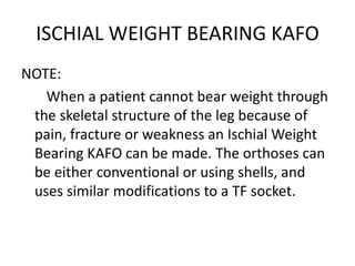 ISCHIAL WEIGHT BEARING KAFO
NOTE:
When a patient cannot bear weight through
the skeletal structure of the leg because of
pain, fracture or weakness an Ischial Weight
Bearing KAFO can be made. The orthoses can
be either conventional or using shells, and
uses similar modifications to a TF socket.
 