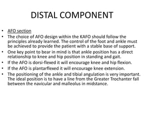 DISTAL COMPONENT
• AFO section
• The choice of AFO design within the KAFO should follow the
principles already learned. The control of the foot and ankle must
be achieved to provide the patient with a stable base of support.
• One key point to bear in mind is that ankle position has a direct
relationship to knee and hip position in standing and gait.
• If the AFO is dorsi-flexed it will encourage knee and hip flexion.
• If the AFO is plantarflexed it will encourage knee extension.
• The positioning of the ankle and tibial angulation is very important.
The ideal position is to have a line from the Greater Trochanter fall
between the navicular and malleolus in midstance.
 