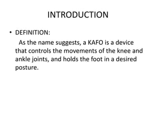 INTRODUCTION
• DEFINITION:
As the name suggests, a KAFO is a device
that controls the movements of the knee and
ankle joints, and holds the foot in a desired
posture.
 
