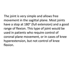 The joint is very simple and allows free
movement in the sagittal plane. Most joints
have a stop at 180° (full extension) and a good
range of flexion. This type of joint would be
used in patients who require control of
coronal plane movement, or in cases of knee
hyperextension, but not control of knee
flexion.
 