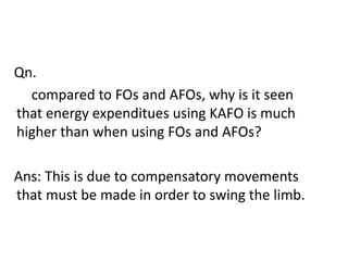 Qn.
compared to FOs and AFOs, why is it seen
that energy expenditues using KAFO is much
higher than when using FOs and AFOs?
Ans: This is due to compensatory movements
that must be made in order to swing the limb.
 