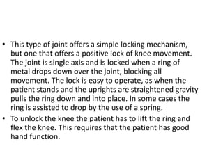 • This type of joint offers a simple locking mechanism,
but one that offers a positive lock of knee movement.
The joint is single axis and is locked when a ring of
metal drops down over the joint, blocking all
movement. The lock is easy to operate, as when the
patient stands and the uprights are straightened gravity
pulls the ring down and into place. In some cases the
ring is assisted to drop by the use of a spring.
• To unlock the knee the patient has to lift the ring and
flex the knee. This requires that the patient has good
hand function.
 