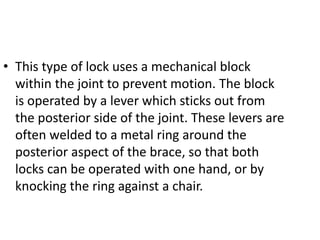 • This type of lock uses a mechanical block
within the joint to prevent motion. The block
is operated by a lever which sticks out from
the posterior side of the joint. These levers are
often welded to a metal ring around the
posterior aspect of the brace, so that both
locks can be operated with one hand, or by
knocking the ring against a chair.
 