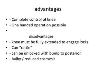 advantages
• - Complete control of knee
• - One handed operation possible
•
disadvantages
• - knee must be fully extended to engage locks
• - Can “rattle”
• - can be unlocked with bump to posterior.
• - bulky / reduced cosmesis
 