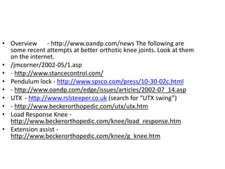 • Overview - http://www.oandp.com/news The following are
some recent attempts at better orthotic knee joints. Look at them
on the internet.
• /jmcorner/2002-05/1.asp
• - http://www.stancecontrol.com/
• Pendulum lock - http://www.spsco.com/press/10-30-02c.html
• - http://www.oandp.com/edge/issues/articles/2002-07_14.asp
• UTX - http://www.rslsteeper.co.uk (search for “UTX swing”)
• - http://www.beckerorthopedic.com/utx/utx.htm
• Load Response Knee -
http://www.beckerorthopedic.com/knee/load_response.htm
• Extension assist -
http://www.beckerorthopedic.com/knee/g_knee.htm
 