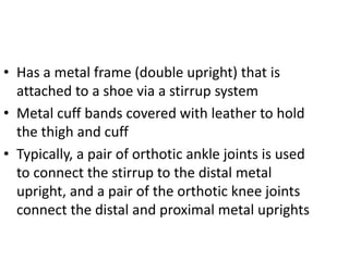 • Has a metal frame (double upright) that is
attached to a shoe via a stirrup system
• Metal cuff bands covered with leather to hold
the thigh and cuff
• Typically, a pair of orthotic ankle joints is used
to connect the stirrup to the distal metal
upright, and a pair of the orthotic knee joints
connect the distal and proximal metal uprights
 