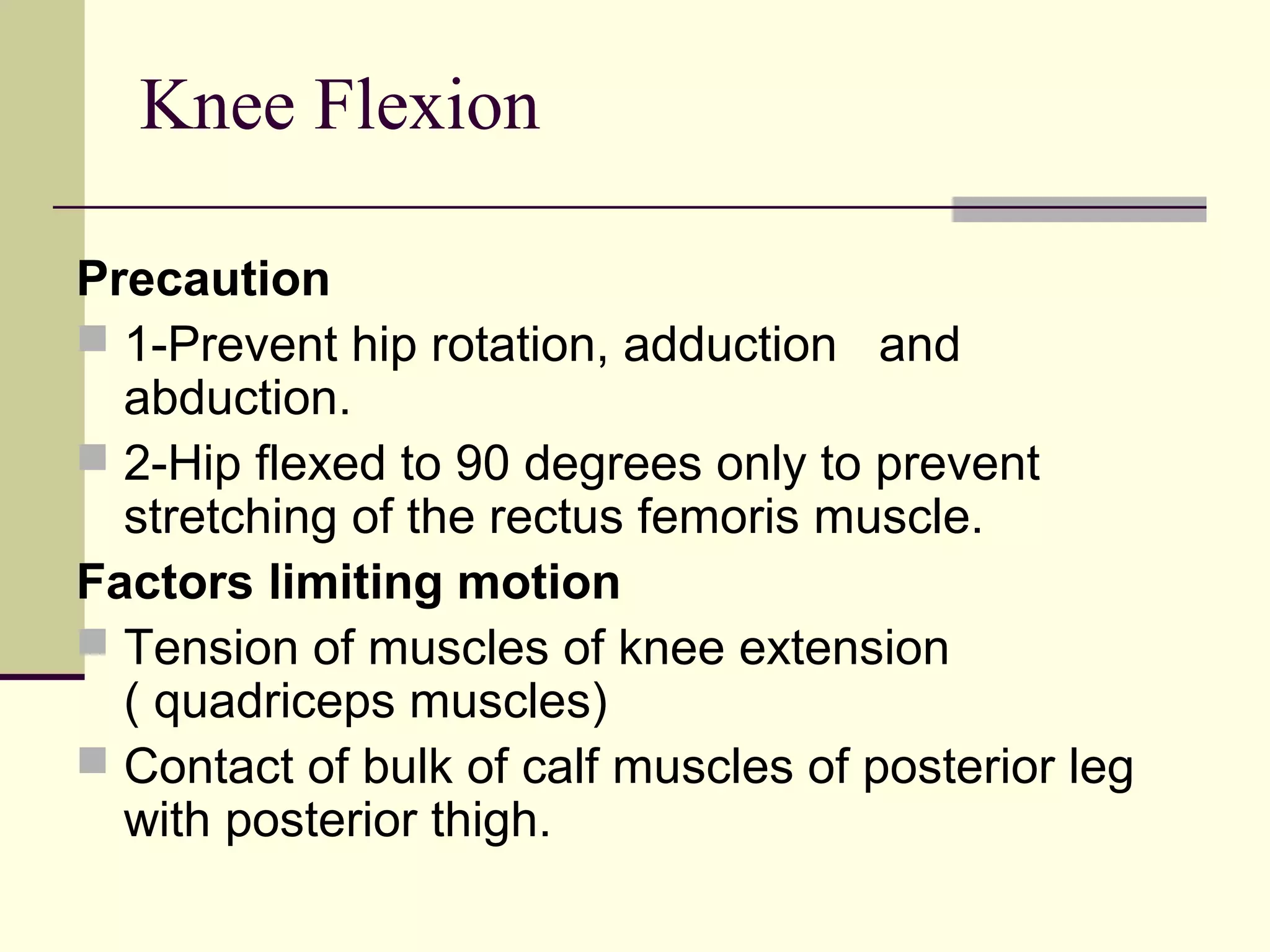 Knee Flexion

Precaution
 1-Prevent hip rotation, adduction and
  abduction.
 2-Hip flexed to 90 degrees only to prevent
  stretching of the rectus femoris muscle.
Factors limiting motion
 Tension of muscles of knee extension
  ( quadriceps muscles)
 Contact of bulk of calf muscles of posterior leg
  with posterior thigh.
 