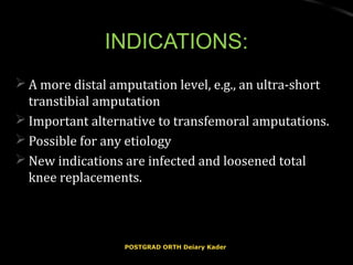 INDICATIONS:INDICATIONS:
 A more distal amputation level, e.g., an ultra-shortA more distal amputation level, e.g., an ultra-short
transtibial amputationtranstibial amputation
 Important alternative to transfemoral amputations.Important alternative to transfemoral amputations.
 Possible for any etiologyPossible for any etiology
 New indications are infected and loosened totalNew indications are infected and loosened total
knee replacements.knee replacements.
POSTGRAD ORTH Deiary KaderPOSTGRAD ORTH Deiary Kader
 