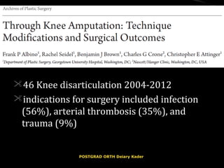 46 Knee disarticulation 2004-201246 Knee disarticulation 2004-2012
indications for surgery included infectionindications for surgery included infection
(56%), arterial thrombosis (35%), and(56%), arterial thrombosis (35%), and
trauma (9%)trauma (9%)
POSTGRAD ORTH Deiary KaderPOSTGRAD ORTH Deiary Kader
 