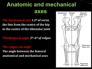 Anatomic and mechanicalAnatomic and mechanical
axesaxes
The mechanical axisThe mechanical axis 1.2º1.2º ofof varusvarus
the line from the centre of the hipthe line from the centre of the hip
to the centre of the tibiotalar jointto the centre of the tibiotalar joint
Tibiofemoral angleTibiofemoral angle 5º–6º of valgus5º–6º of valgus
The valgus cut angleThe valgus cut angle
The angle between the femoralThe angle between the femoral
anatomical and mechanical axesanatomical and mechanical axes
 