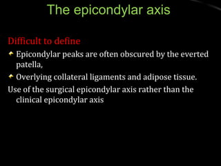 The epicondylar axisThe epicondylar axis
Difficult to defineDifficult to define
Epicondylar peaks are often obscured by the evertedEpicondylar peaks are often obscured by the everted
patella,patella,
Overlying collateral ligaments and adipose tissue.Overlying collateral ligaments and adipose tissue.
Use of the surgical epicondylar axis rather than theUse of the surgical epicondylar axis rather than the
clinical epicondylar axisclinical epicondylar axis
 