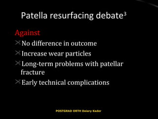 Patella resurfacing debatePatella resurfacing debate33
AgainstAgainst
No difference in outcomeNo difference in outcome
Increase wear particlesIncrease wear particles
Long-term problems with patellarLong-term problems with patellar
fracturefracture
Early technical complicationsEarly technical complications
POSTGRAD ORTH Deiary KaderPOSTGRAD ORTH Deiary Kader
 