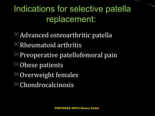 Indications for selective patellaIndications for selective patella
replacement:replacement:
Advanced osteoarthritic patellaAdvanced osteoarthritic patella
Rheumatoid arthritisRheumatoid arthritis
Preoperative patellofemoral painPreoperative patellofemoral pain
Obese patientsObese patients
Overweight femalesOverweight females
ChondrocalcinosisChondrocalcinosis
POSTGRAD ORTH Deiary KaderPOSTGRAD ORTH Deiary Kader
 