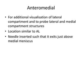 Anteromedial
• For additional visualisation of lateral
compartment and to probe lateral and medial
compartment structures
• Location similar to AL
• Needle inserted such that it exits just above
medial meniscus
 