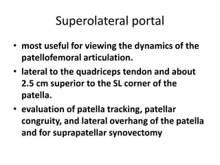 Superolateral portal
• most useful for viewing the dynamics of the
patellofemoral articulation.
• lateral to the quadriceps tendon and about
2.5 cm superior to the SL corner of the
patella.
• evaluation of patella tracking, patellar
congruity, and lateral overhang of the patella
and for suprapatellar synovectomy
 