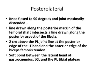 Posterolateral
• Knee flexed to 90 degrees and joint maximally
distended.
• line drawn along the posterior margin of the
femoral shaft intersects a line drawn along the
posterior aspect of the fibula.
• 2 cm above the PL joint line at the posterior
edge of the IT band and the anterior edge of the
biceps femoris tendon.
• Soft point between the lateral head of
gastrocnemius, LCL and the PL tibial plateau
 