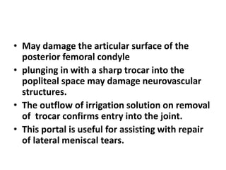 • May damage the articular surface of the
posterior femoral condyle
• plunging in with a sharp trocar into the
popliteal space may damage neurovascular
structures.
• The outflow of irrigation solution on removal
of trocar confirms entry into the joint.
• This portal is useful for assisting with repair
of lateral meniscal tears.
 