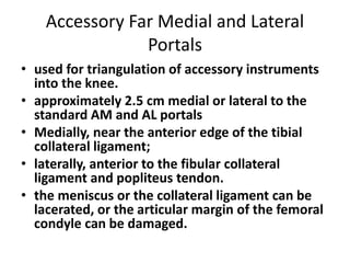Accessory Far Medial and Lateral
Portals
• used for triangulation of accessory instruments
into the knee.
• approximately 2.5 cm medial or lateral to the
standard AM and AL portals
• Medially, near the anterior edge of the tibial
collateral ligament;
• laterally, anterior to the fibular collateral
ligament and popliteus tendon.
• the meniscus or the collateral ligament can be
lacerated, or the articular margin of the femoral
condyle can be damaged.
 