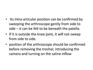 • Its intra-articular position can be conﬁrmed by
sweeping the arthroscope gently from side to
side – it can be felt to be beneath the patella.
• If it is outside the knee joint, it will not sweep
from side to side.
• position of the arthroscope should be conﬁrmed
before removing the trochar, introducing the
camera and turning on the saline inﬂow
 