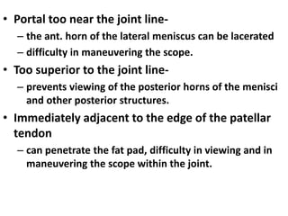 • Portal too near the joint line-
– the ant. horn of the lateral meniscus can be lacerated
– difficulty in maneuvering the scope.
• Too superior to the joint line-
– prevents viewing of the posterior horns of the menisci
and other posterior structures.
• Immediately adjacent to the edge of the patellar
tendon
– can penetrate the fat pad, difficulty in viewing and in
maneuvering the scope within the joint.
 
