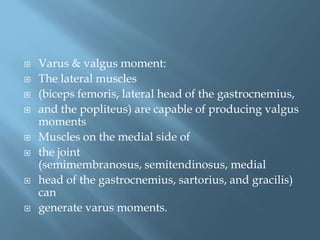    Varus & valgus moment:
   The lateral muscles
   (biceps femoris, lateral head of the gastrocnemius,
   and the popliteus) are capable of producing valgus
    moments
   Muscles on the medial side of
   the joint
    (semimembranosus, semitendinosus, medial
   head of the gastrocnemius, sartorius, and gracilis)
    can
   generate varus moments.
 