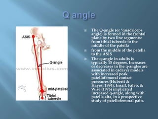    The Q-angle (or "quadriceps
    angle) is formed in the frontal
    plane by two line segments:
    from tibial tubercle to the
    middle of the patella
   from the middle of the patella
    to the ASIS
   The q-angle in adults is
    typically 15 degrees. Increases
    or decreases in the q-angles are
    associated in cadaver models
    with increased peak
    patellofemoral contact
    pressures (Huberti &
    Hayes, 1984). Insall, Falvo, &
    Wise (1976) implicated
    increased q-angle, along with
    patella alta, in a prospective
    study of patellofemoral pain.
 