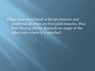 Other than short head of biceps femoris and
  popliteus all other are two joint muscles, thus
  their flexing ability depends on angle of the
  other joint where it is attached.
 