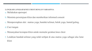 LANGKAH-LANGKAH KNEE CHEST DENGAN VARIASINYA
a. Melakukan apersepsi
b. Meminta persetujuan klien dan memberikan informed consent
c. Mempersiapkan alat : matras yoga, handuk/selimut, balok yoga, bantal/guling.
d. Cuci tangan
e. Menanyakan kesiapan klien untuk memulai gerakan knee chest
f. Letakkan handuk/selimut yang telah terlipat di atas matras yoga sebagai alas lutut
klien
 