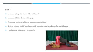 POSE 5
1) Letakkan guling atau bantal di bawah lutut ibu
2) Letakkan dahi ibu di atas balok yoga
3) Tegangkan otot perut sehingga punggung menjadi datar
4) Berikan afirmasi positif pada janin untuk memutar posisi agar kepala berada di bawah
5) Lakukan pose ini selama 8 siklus nafas
 