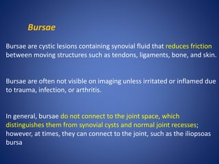 Bursae
Bursae are cystic lesions containing synovial fluid that reduces friction
between moving structures such as tendons, ligaments, bone, and skin.
Bursae are often not visible on imaging unless irritated or inflamed due
to trauma, infection, or arthritis.
In general, bursae do not connect to the joint space, which
distinguishes them from synovial cysts and normal joint recesses;
however, at times, they can connect to the joint, such as the iliopsoas
bursa
 