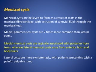 Meniscal cysts
Meniscal cysts are believed to form as a result of tears in the
meniscal fibrocartilage, with extrusion of synovial fluid through the
meniscal tear.
Medial parameniscal cysts are 2 times more common than lateral
cysts .
Medial meniscal cysts are typically associated with posterior horn
tears, whereas lateral meniscal cysts arise from anterior horn and
body tears.
Lateral cysts are more symptomatic, with patients presenting with a
painful palpable lump
 