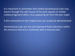 It is important to remember that medial parameniscal cysts may
dissect through the soft tissues of the joint capsule or medial
collateral ligament (MCL), thus appearing far from the tear origin.
A thin connection to the original tear can usually be demonstrated.
Intrameniscal cysts are rare and represent fluid collections within
the meniscus that are in continuity with a meniscal tear.
 