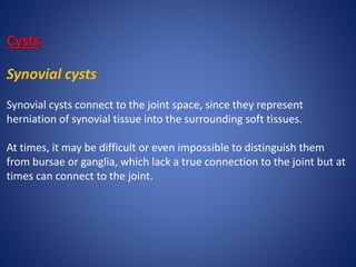 Cysts
Synovial cysts
Synovial cysts connect to the joint space, since they represent
herniation of synovial tissue into the surrounding soft tissues.
At times, it may be difficult or even impossible to distinguish them
from bursae or ganglia, which lack a true connection to the joint but at
times can connect to the joint.
 