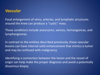 Vascular
Focal enlargement of veins, arteries, and lymphatic structures
around the knee can produce a "cystic" mass.
These conditions include aneurysms, varices, hemangiomas, and
lymphangiomas.
In contrast to the entities described previously, these vascular
lesions can have internal solid enhancement that mimics a tumor
and may be confused with malignancy.
Identifying a connection between the lesion and the vessel of
origin can help make the proper diagnosis and avoid a potentially
disastrous biopsy.
 