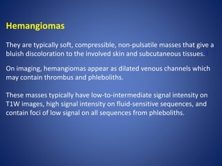 Hemangiomas
They are typically soft, compressible, non-pulsatile masses that give a
bluish discoloration to the involved skin and subcutaneous tissues. [
On imaging, hemangiomas appear as dilated venous channels which
may contain thrombus and phleboliths.
These masses typically have low-to-intermediate signal intensity on
T1W images, high signal intensity on fluid-sensitive sequences, and
contain foci of low signal on all sequences from phleboliths.
 